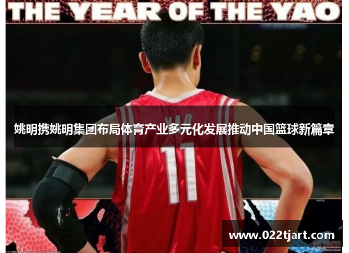姚明携姚明集团布局体育产业多元化发展推动中国篮球新篇章