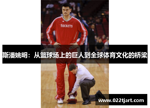 斯潘姚明：从篮球场上的巨人到全球体育文化的桥梁
